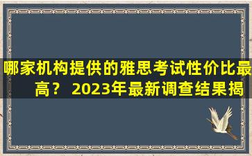 哪家机构提供的雅思考试性价比最高？ 2023年最新调查结果揭晓！